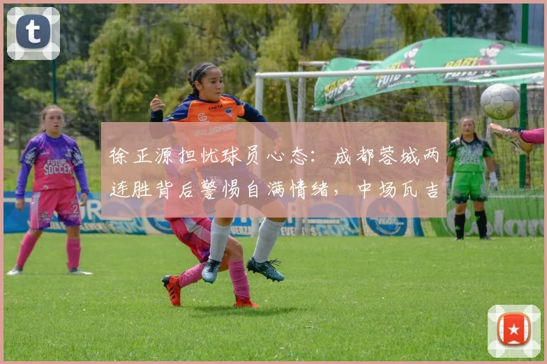 徐正源担忧球员心态：成都蓉城两连胜背后警惕自满情绪，中场瓦吉奇拉伤肌肉影响几何？