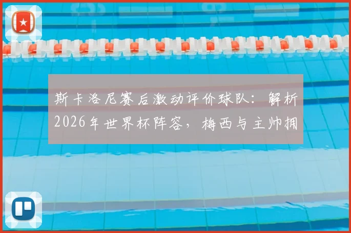 斯卡洛尼赛后激动评价球队:解析2026年世界杯阵容,梅西与主帅拥抱细节曝光