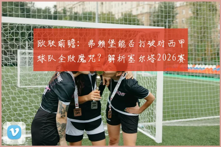 欧联前瞻：弗赖堡能否打破对西甲球队全败魔咒？解析塞尔塔2026赛季最强进攻火力