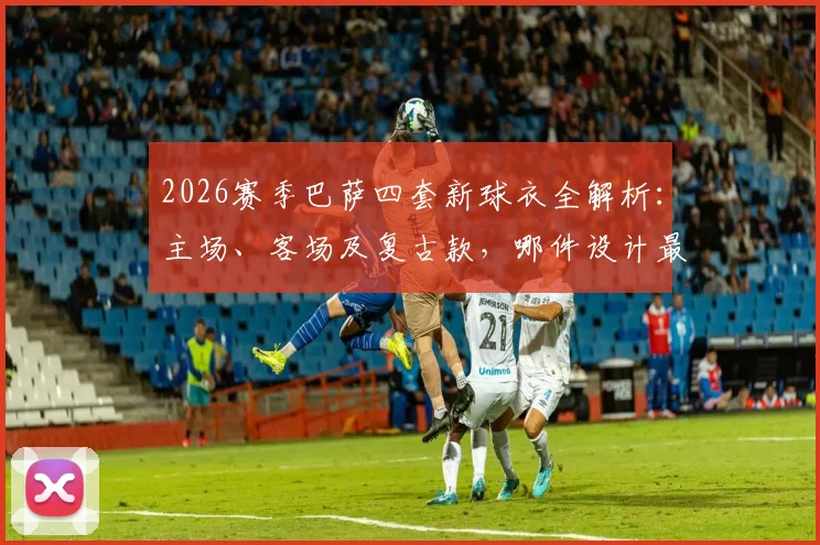 2026赛季巴萨四套新球衣全解析：主场、客场及复古款，哪件设计最值得入手？