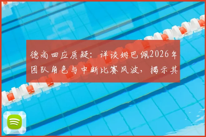 德尚回应质疑：详谈姆巴佩2026年团队角色与中断比赛风波，揭示其真实领袖面貌
