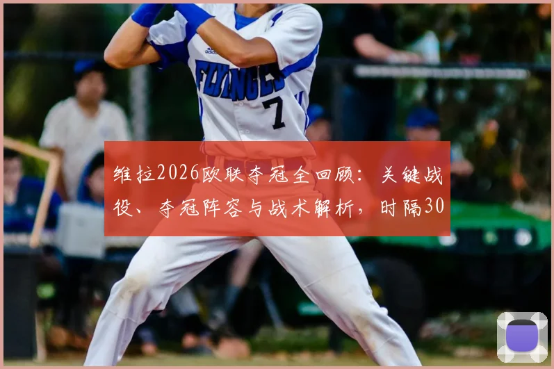 维拉2026欧联夺冠全回顾:关键战役、夺冠阵容与战术解析,时隔30年终结冠军荒的意义